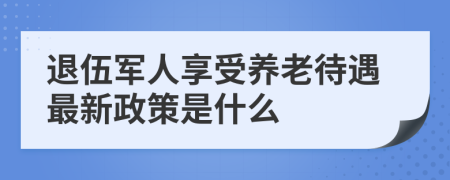 退伍军人享受养老待遇最新政策是什么