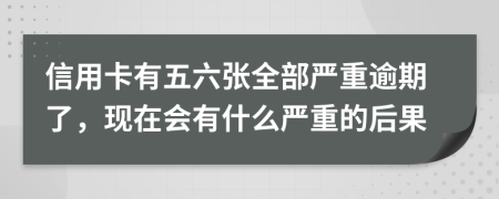 信用卡有五六张全部严重逾期了，现在会有什么严重的后果