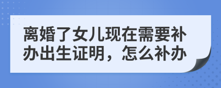 离婚了女儿现在需要补办出生证明，怎么补办