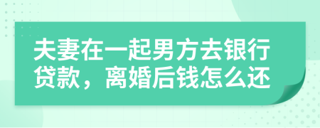 夫妻在一起男方去银行贷款，离婚后钱怎么还