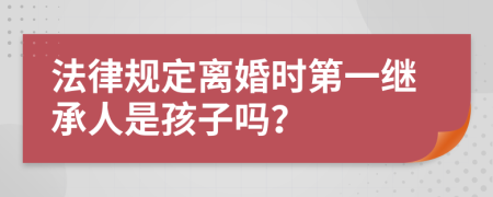 法律规定离婚时第一继承人是孩子吗？