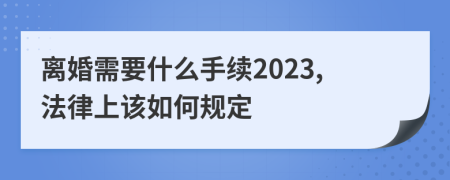 离婚需要什么手续2023,法律上该如何规定