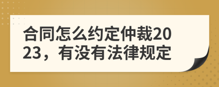 合同怎么约定仲裁2023，有没有法律规定