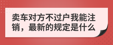 卖车对方不过户我能注销，最新的规定是什么