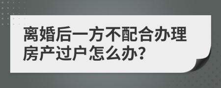 离婚后一方不配合办理房产过户怎么办？