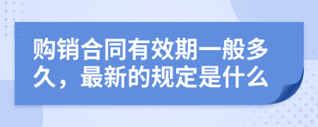 购销合同有效期一般多久，最新的规定是什么