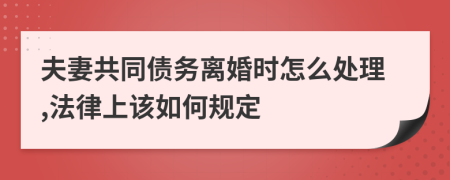 夫妻共同债务离婚时怎么处理,法律上该如何规定