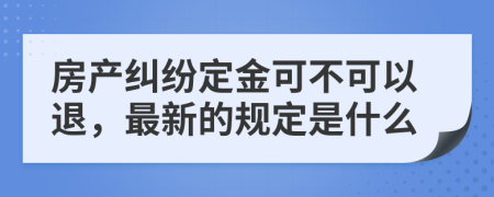 房产纠纷定金可不可以退，最新的规定是什么