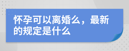 怀孕可以离婚么，最新的规定是什么