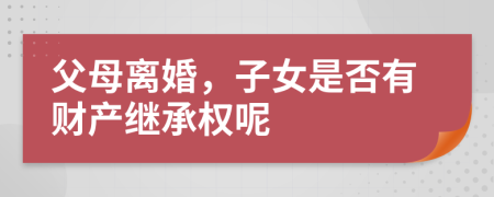 父母离婚，子女是否有财产继承权呢