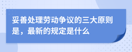 妥善处理劳动争议的三大原则是，最新的规定是什么