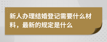 新人办理结婚登记需要什么材料，最新的规定是什么