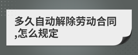 多久自动解除劳动合同,怎么规定