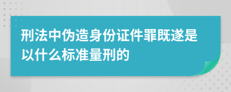 刑法中伪造身份证件罪既遂是以什么标准量刑的