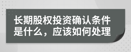 长期股权投资确认条件是什么，应该如何处理