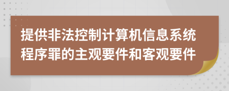 提供非法控制计算机信息系统程序罪的主观要件和客观要件