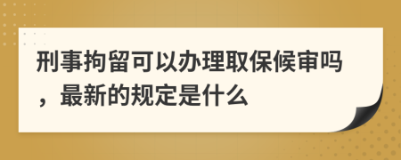 刑事拘留可以办理取保候审吗，最新的规定是什么