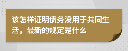 该怎样证明债务没用于共同生活，最新的规定是什么