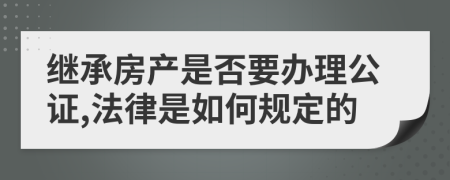 继承房产是否要办理公证,法律是如何规定的