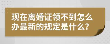现在离婚证领不到怎么办最新的规定是什么？