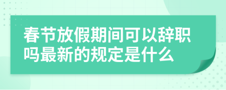 春节放假期间可以辞职吗最新的规定是什么