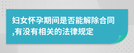 妇女怀孕期间是否能解除合同,有没有相关的法律规定