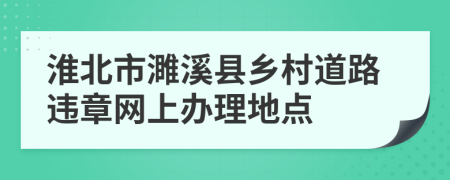 淮北市濉溪县乡村道路违章网上办理地点