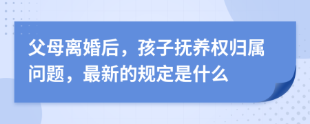 父母离婚后，孩子抚养权归属问题，最新的规定是什么