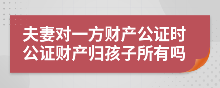 夫妻对一方财产公证时公证财产归孩子所有吗