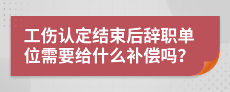 工伤认定结束后辞职单位需要给什么补偿吗？