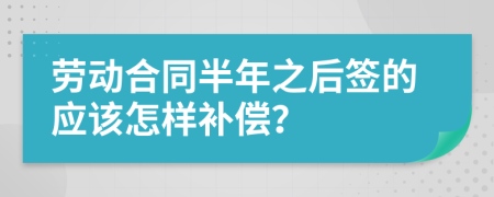 劳动合同半年之后签的应该怎样补偿？