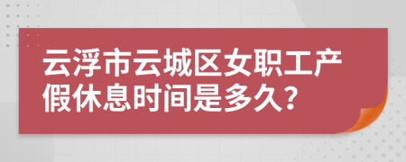 云浮市云城区女职工产假休息时间是多久？