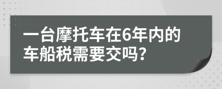 一台摩托车在6年内的车船税需要交吗？