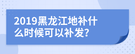 2019黑龙江地补什么时候可以补发？