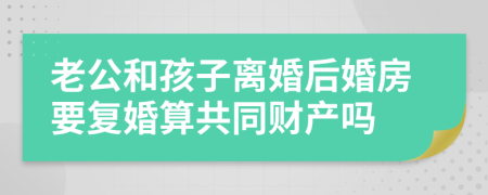 老公和孩子离婚后婚房要复婚算共同财产吗