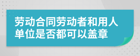 劳动合同劳动者和用人单位是否都可以盖章