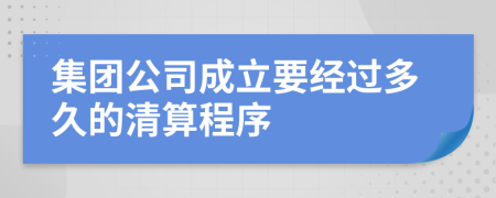 集团公司成立要经过多久的清算程序