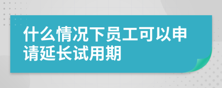 什么情况下员工可以申请延长试用期