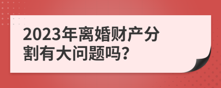 2023年离婚财产分割有大问题吗？