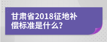 甘肃省2018征地补偿标准是什么？