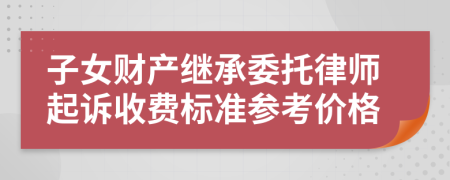 子女财产继承委托律师起诉收费标准参考价格