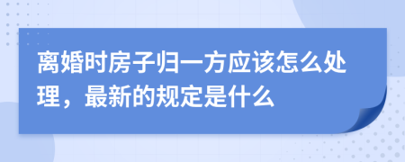 离婚时房子归一方应该怎么处理，最新的规定是什么