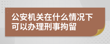 公安机关在什么情况下可以办理刑事拘留