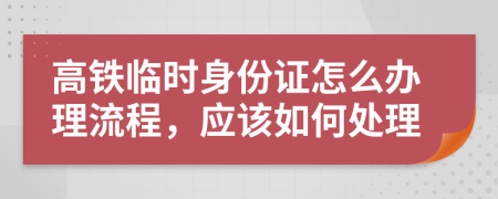 高铁临时身份证怎么办理流程，应该如何处理