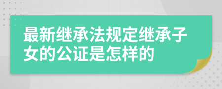 最新继承法规定继承子女的公证是怎样的