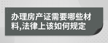 办理房产证需要哪些材料,法律上该如何规定