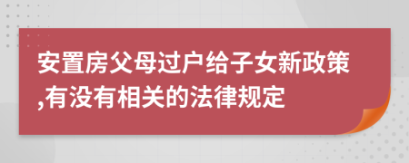 安置房父母过户给子女新政策,有没有相关的法律规定