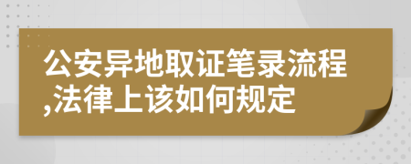 公安异地取证笔录流程,法律上该如何规定