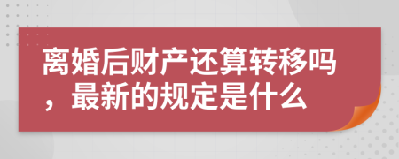 离婚后财产还算转移吗，最新的规定是什么