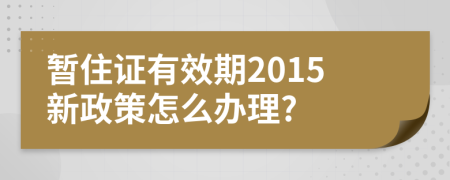 暂住证有效期2015新政策怎么办理?